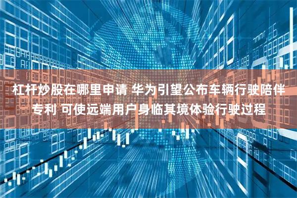 杠杆炒股在哪里申请 华为引望公布车辆行驶陪伴专利 可使远端用户身临其境体验行驶过程