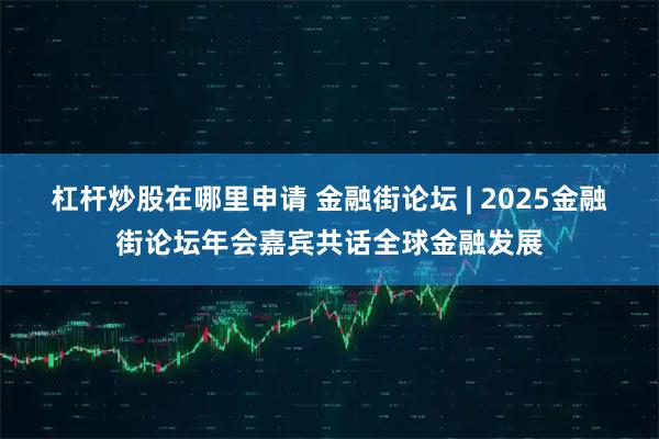 杠杆炒股在哪里申请 金融街论坛 | 2025金融街论坛年会嘉宾共话全球金融发展