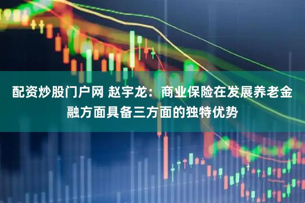 配资炒股门户网 赵宇龙：商业保险在发展养老金融方面具备三方面的独特优势