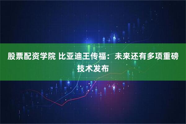 股票配资学院 比亚迪王传福：未来还有多项重磅技术发布