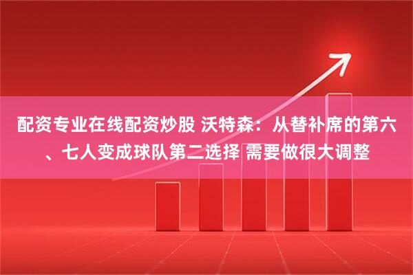 配资专业在线配资炒股 沃特森：从替补席的第六、七人变成球队第二选择 需要做很大调整