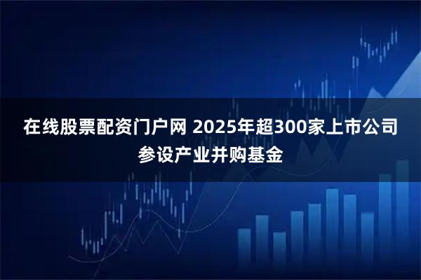 在线股票配资门户网 2025年超300家上市公司参设产业并购基金
