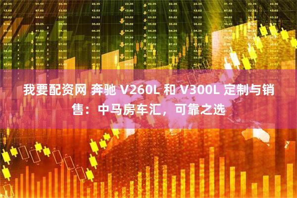 我要配资网 奔驰 V260L 和 V300L 定制与销售：中马房车汇，可靠之选