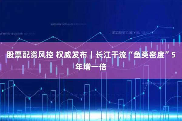 股票配资风控 权威发布｜长江干流“鱼类密度”5年增一倍