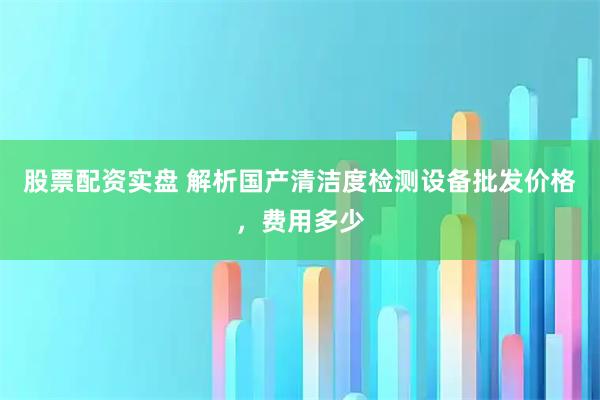 股票配资实盘 解析国产清洁度检测设备批发价格，费用多少