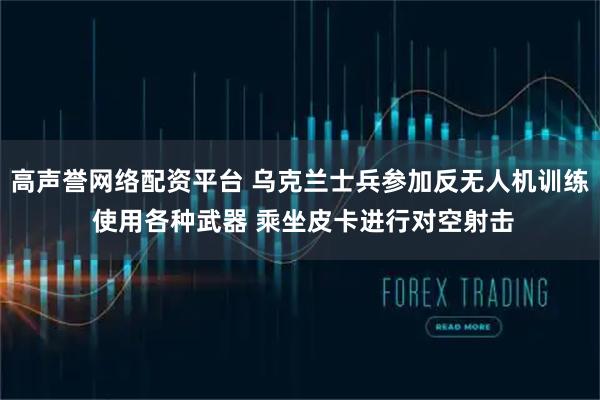 高声誉网络配资平台 乌克兰士兵参加反无人机训练 使用各种武器 乘坐皮卡进行对空射击