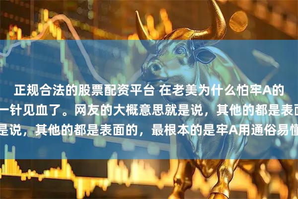 正规合法的股票配资平台 在老美为什么怕牢A的讨论中，我觉着有网友一针见血了。网友的大概意思就是说，其他的都是表面的，最根本的是牢A用通俗易懂的话