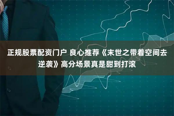 正规股票配资门户 良心推荐《末世之带着空间去逆袭》高分场景真是甜到打滚
