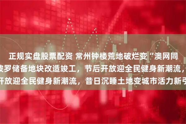 正规实盘股票配资 常州钟楼荒地破烂变“澳网同款”赛场，新闸街道阿波罗储备地块改造竣工，节后开放迎全民健身新潮流，昔日沉睡土地变城市活力新引擎