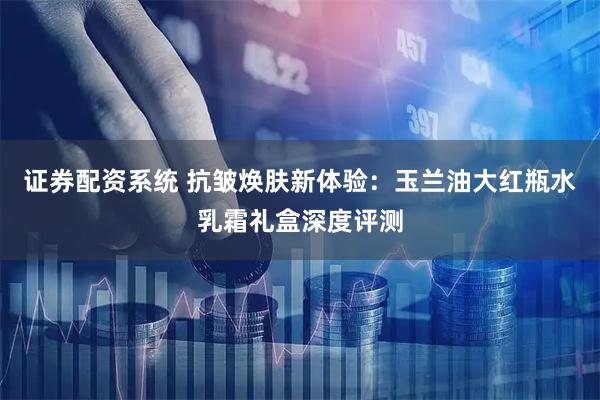 证券配资系统 抗皱焕肤新体验：玉兰油大红瓶水乳霜礼盒深度评测
