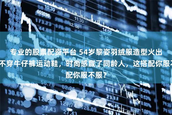 专业的股票配资平台 54岁黎姿羽绒服造型火出圈，不穿牛仔裤运动鞋，时尚感赢了同龄人，这搭配你服不服？