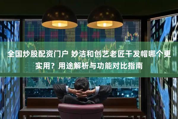全国炒股配资门户 妙洁和创艺老匠干发帽哪个更实用？用途解析与功能对比指南