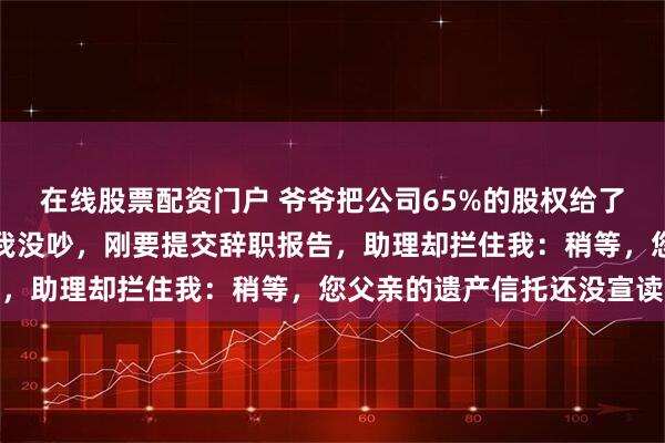 在线股票配资门户 爷爷把公司65%的股权给了堂弟，我一点没分到，我没吵，刚要提交辞职报告，助理却拦住我：稍等，您父亲的遗产信托还没宣读