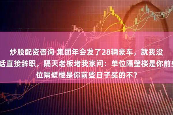 炒股配资咨询 集团年会发了28辆豪车，就我没分到。我没说话直接辞职，隔天老板堵我家问：单位隔壁楼是你前些日子买的不？