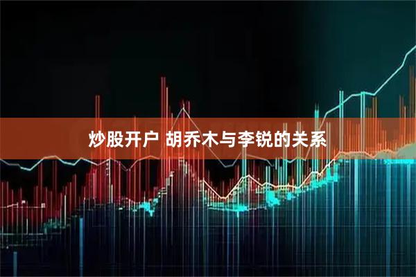 炒股开户 胡乔木与李锐的关系