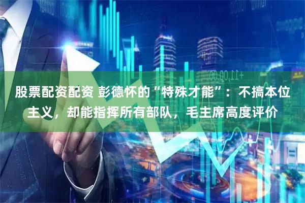 股票配资配资 彭德怀的“特殊才能”：不搞本位主义，却能指挥所有部队，毛主席高度评价