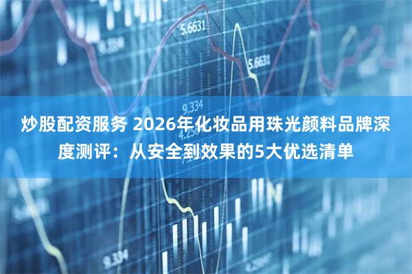 炒股配资服务 2026年化妆品用珠光颜料品牌深度测评：从安全到效果的5大优选清单
