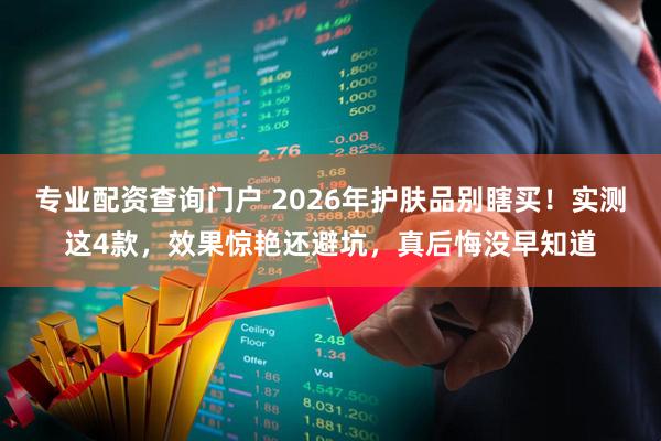 专业配资查询门户 2026年护肤品别瞎买！实测这4款，效果惊艳还避坑，真后悔没早知道