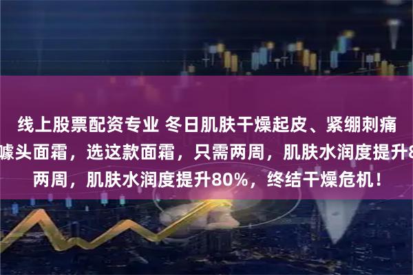 线上股票配资专业 冬日肌肤干燥起皮、紧绷刺痛？内行都在避开那些噱头面霜，选这款面霜，只需两周，肌肤水润度提升80%，终结干燥危机！