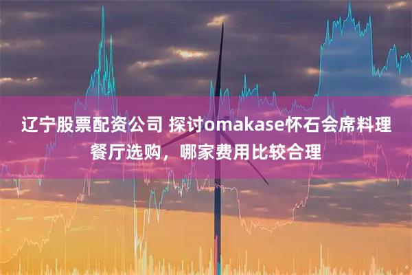 辽宁股票配资公司 探讨omakase怀石会席料理餐厅选购，哪家费用比较合理