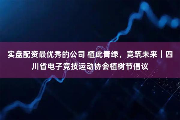 实盘配资最优秀的公司 植此青绿，竞筑未来｜四川省电子竞技运动协会植树节倡议