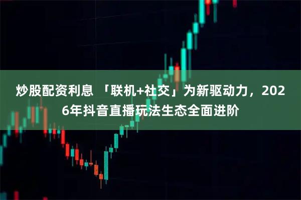 炒股配资利息 「联机+社交」为新驱动力，2026年抖音直播玩法生态全面进阶