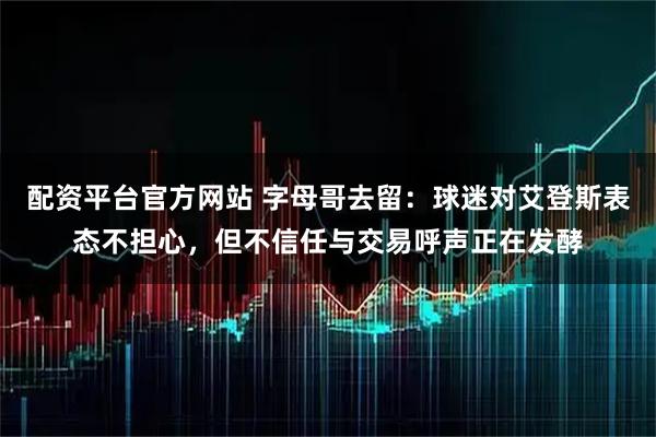 配资平台官方网站 字母哥去留：球迷对艾登斯表态不担心，但不信任与交易呼声正在发酵