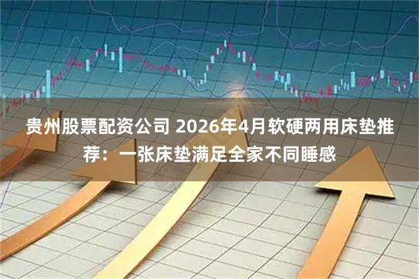 贵州股票配资公司 2026年4月软硬两用床垫推荐:一张床垫满足全家不同睡感