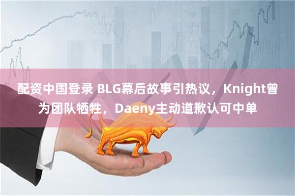 配资中国登录 BLG幕后故事引热议，Knight曾为团队牺牲，Daeny主动道歉认可中单