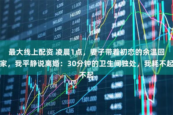 最大线上配资 凌晨1点，妻子带着初恋的余温回家，我平静说离婚：30分钟的卫生间独处，我耗不起