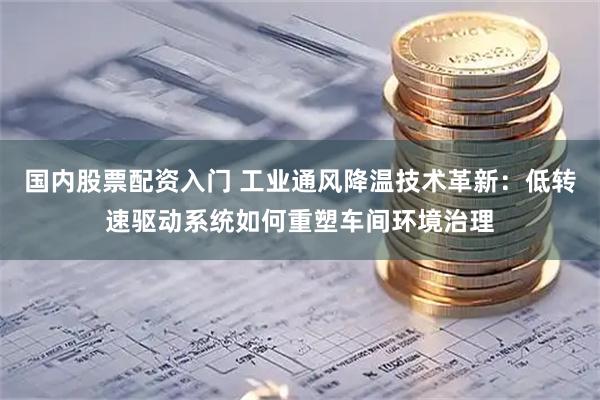 国内股票配资入门 工业通风降温技术革新：低转速驱动系统如何重塑车间环境治理