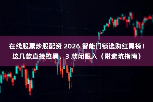 在线股票炒股配资 2026 智能门锁选购红黑榜！这几款直接拉黑，3 款闭眼入（附避坑指南）