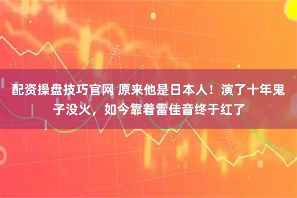配资操盘技巧官网 原来他是日本人！演了十年鬼子没火，如今靠着雷佳音终于红了