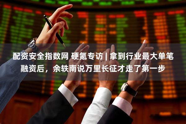 配资安全指数网 硬氪专访 | 拿到行业最大单笔融资后，余轶南说万里长征才走了第一步