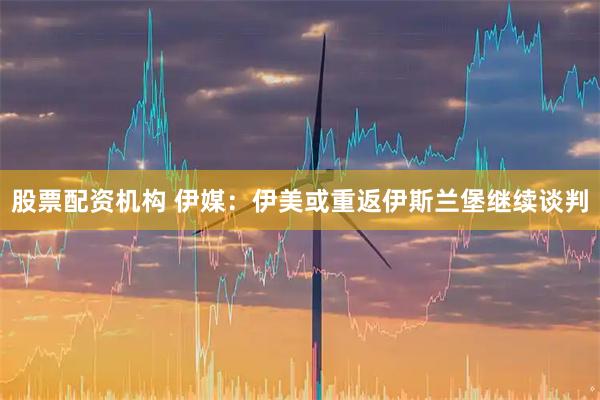 股票配资机构 伊媒：伊美或重返伊斯兰堡继续谈判