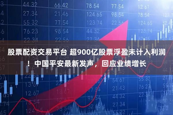 股票配资交易平台 超900亿股票浮盈未计入利润！中国平安最新发声，回应业绩增长