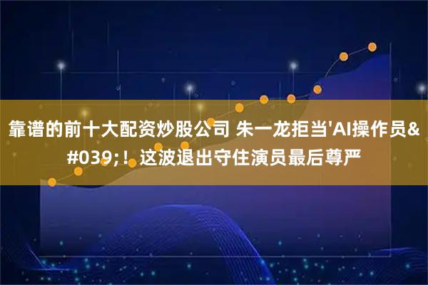 靠谱的前十大配资炒股公司 朱一龙拒当'AI操作员'!这波退出守住演员最后尊严