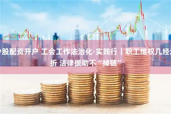 炒股配资开户 工会工作法治化·实践行｜职工维权几经波折 法律援助不“掉链”